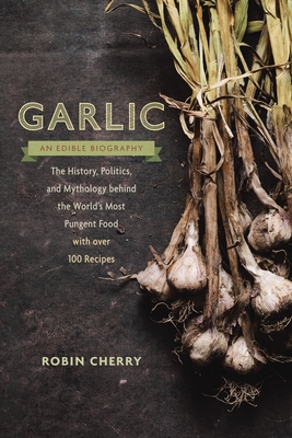 Garlic, an Edible Biography: The History, Politics, and Mythology behind the World's Most Pungent Food--with over 100 Recipes