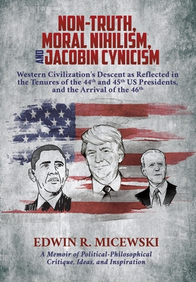 NON-TRUTH, MORAL NIHILISM, and JACOBIN CYNICISM: Western Civilization's Descent as Reflected in the Tenures of the 44th and 45th US Presidents, and th By Edwin R. Micewski Cover Image