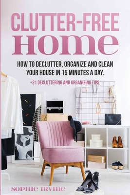 Clutter-Free Home: How to Declutter, Organize and Clean Your House in 15 Minutes a Day. By Sophie Irvine Cover Image