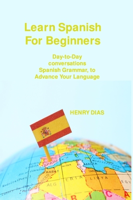 Learn Spanish For Beginners: Day-to-Day conversations Spanish Grammar, to Advance Your Language Mastery By Henry Dias Cover Image