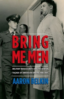 Bring Me Men: Military Masculinity and the Benign Facade of American Empire, 1898-2001 By Aaron Belkin Cover Image