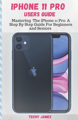 iPHONE 11 PRO USERS GUIDE: Mastering The iPhone 11 Pro: A Step By Step Guide For Beginners and Seniors (Tips, Tricks and Troubleshooting Exposed! By Techy James Cover Image