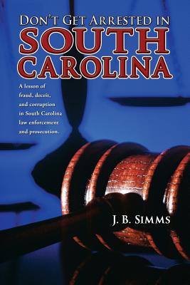 Don't Get Arrested in South Carolina: A Lesson of Fraud, Deceit, and Corruption in South Carolina Law Enforcement and Prosecution By J. Simms Cover Image