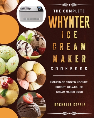 The Complete Whynter Ice Cream Maker Cookbook: Homemade Frozen Yogurt, Sorbet, Gelato, Ice Cream Maker Book By Rachelle Steele Cover Image