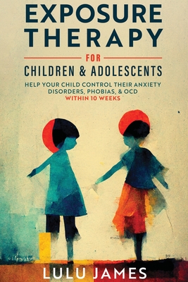 Exposure Therapy For Children and Adolescents: Help Your Child Control Their Anxiety Disorders, Phobias, And OCD within 10 Weeks. By Lulu James Cover Image