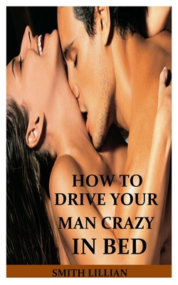 How to Drive Your Man Crazy in Bed: The Comprehensible Step By Step Guide On How to Tease, Ride And Please Your Man in Bed for Ultimate Sexual Pleasur By Smith Lillian Cover Image