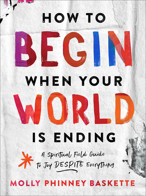 How to Begin When Your World Is Ending: A Spiritual Field Guide to Joy Despite Everything By Molly Phinney Baskette Cover Image