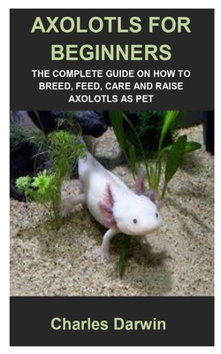 Axolotls for Beginners: Axolotls for Beginners: The Complete Guide on How to Breed, Feed, Care and Raise Axolotls as Pet Cover Image