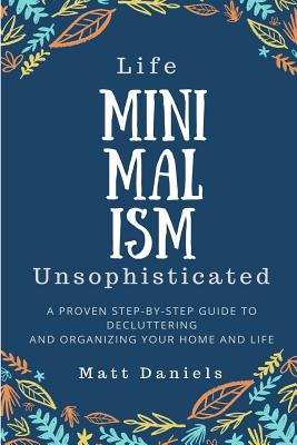 Minimalism: Life Unsophisticated: A Proven Step-By-Step Guide to Decluttering and Organizing your Home and Life By Matt Daniels Cover Image
