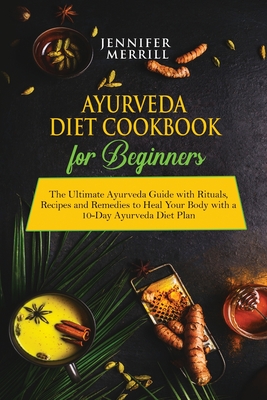 Ayurveda Diet Cookbook for Beginners: The Ultimate Ayurveda Guide with Rituals, Recipes and Remedies to Heal Your Body with a 10-Day Ayurveda Diet Pla Cover Image