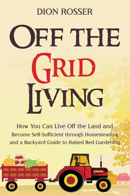 Off the Grid Living: How You Can Live Off the Land and Become Self-Sufficient through Homesteading and a Backyard Guide to Raised Bed Garde By Dion Rosser Cover Image
