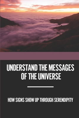Understand The Messages Of The Universe: How Signs Show Up Through Serendipity: Deepen Your Connection To Spirit