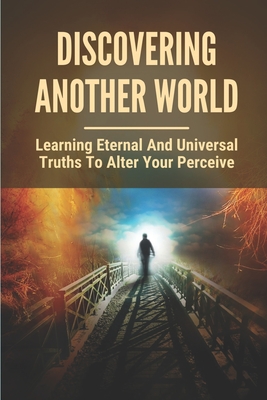 Discovering Another World: Learning Eternal And Universal Truths To Alter Your Perceive: The True Purpose Of Life Cover Image