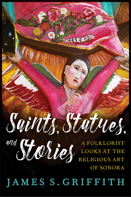 Saints, Statues, and Stories: A Folklorist Looks at the Religious Art of Sonora (Southwest Center Series ) By James S. Griffith Cover Image