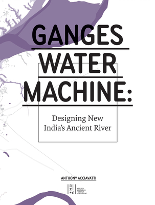 Ganges Water Machine: Designing New India's Ancient River By Anthony Acciavatti Cover Image