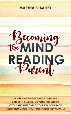Becoming The Mind Reading Parent: A Step-By-Step Guide For Parenting Kids With Anxiety, Stopping The Worry Cycle And Improving Your Kid's Courage (Hel By Martha B. Bailey Cover Image