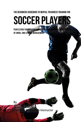 The Beginners Guidebook To Mental Toughness Training For Soccer Players: Perfecting Your Performance Through Meditation, Calmness Of Mind, And Stress By Correa (Certified Meditation Instructor) Cover Image