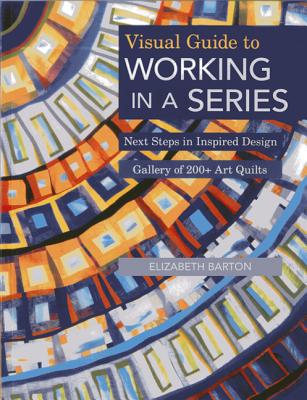 Visual Guide to Working in a Series - Print on Demand Edition: Next Steps in Inspired Design Gallery of 200+ Art Quilts By Elizabeth Barton Cover Image