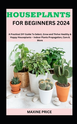 Houseplants For Beginners 2024: A Practical DIY Guide To Select, Grow and Thrive Healthy & Happy Houseplants - Indoor Plants Propagation, Care & More Cover Image