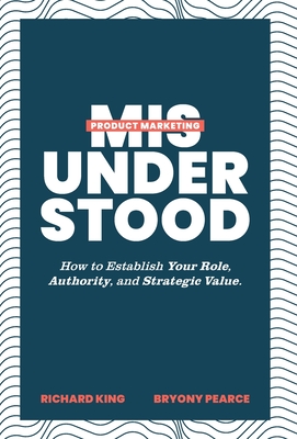 Product Marketing Misunderstood: How to Establish Your Role, Authority, and Strategic Value By Richard King, Bryony Pearce Cover Image