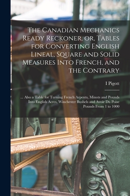 The Canadian Mechanics Ready Reckoner, or, Tables for Converting English Lineal, Square and Solid Measures Into French, and the Contrary [microform]: By I. Pigott Cover Image