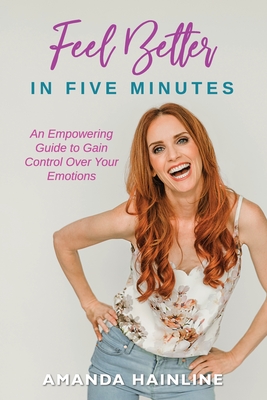 Feel Better in Five Minutes: An Empowering Guide to Gain Control Over Your Emotions By Amanda Hainline Cover Image
