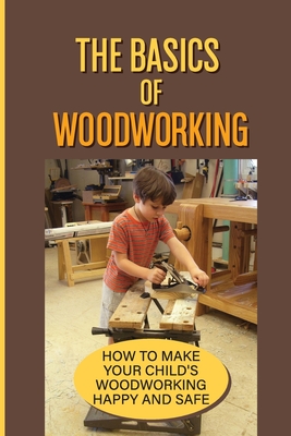 The Basics Of Woodworking: How To Make Your Child'S Woodworking Happy And Safe: Simple Projects For Your Children Cover Image