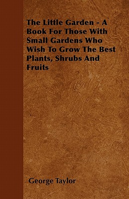 The Little Garden - A Book for Those with Small Gardens Who Wish to Grow the Best Plants, Shrubs and Fruits By George Taylor Cover Image