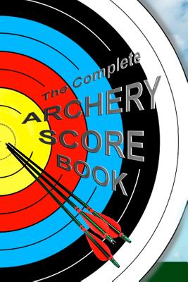 The Complete ARCHERY SCORE BOOK: Keep track of scores, dates, rounds, distances, locations. Cover Image