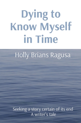 Dying to Know Myself in Time: Seeking a story certain of its end A writer's tale By Holly Brians Ragusa Cover Image