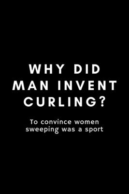 Why Did Man Invent Curling? To Convince Women Sweeping Was A Sport: Funny Curling Notebook Gift Idea For Sport, Coach, Athlete, Training - 120 Pages ( Cover Image