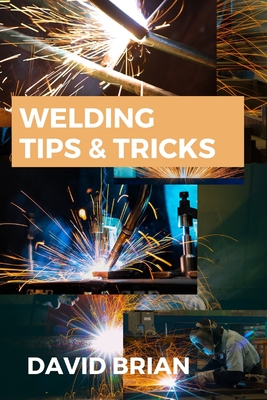 Welding Tips & Tricks: All you need to know about Welding Machines, Welding Helmets, Welding Goggles By David Brian Cover Image