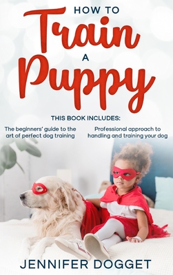 How to train a puppy: This book includes: The beginners' guide to the art of perfect dog training + Professional approach to handling and tr Cover Image