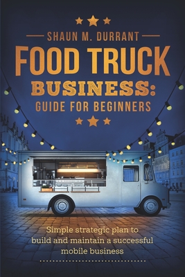 Food Truck Business Guide for Beginners: Simple Strategic Plan to Build and Maintain a Successful Mobile Business Cover Image