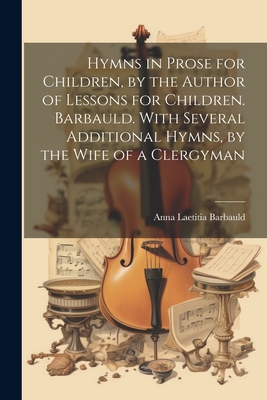 Hymns in Prose for Children, by the Author of Lessons for Children. Barbauld. With Several Additional Hymns, by the Wife of a Clergyman By Anna Laetitia Barbauld Cover Image