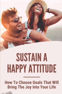 Sustain A Happy Attitude: How To Choose Goals That Will Bring The Joy Into Your Life: Strategies To Increase Your Feelings By Dianna Hermez Cover Image