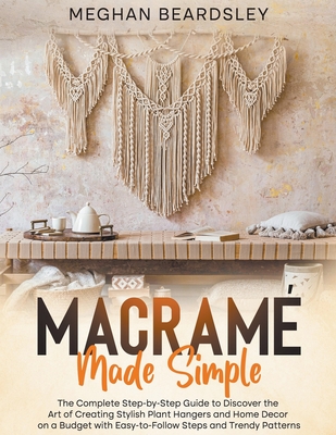 Macramé Made Simple: The Complete Step-by-Step Guide to Discover the Art of Creating Stylish Plant Hangers and Home Decor on a Budget with