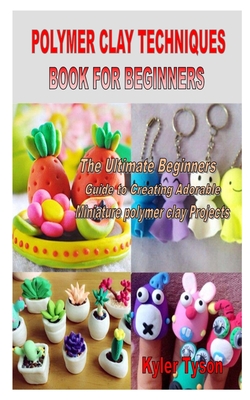 Polymer Clay Techniques Book for Beginners: The Ultimate Beginners Guide to Creating Adorable Miniature polymer clay Projects By Kyler Tyson Cover Image
