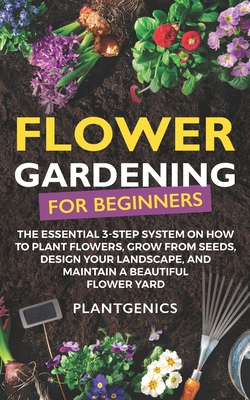 Flower Gardening for Beginners: The Essential 3-Step System on How to Plant Flowers, Grow from Seeds, Design Your Landscape, and Maintain a Beautiful By Plantgenics Cover Image