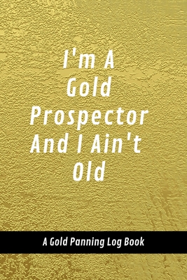 I'm A Gold Prospector And I Ain't Old: A Gold Panning Log Book: Perfect Present/Gift For Gold Panners, Prospectors & Hunters Cover Image