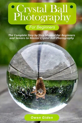 Crystal Ball Photography for Beginners: The Complete Step by Step Manual For Beginners and Seniors to Master Crystal Ball Photography By Owen Giden Cover Image