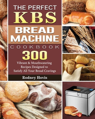 The Perfect KBS Bread Machine Cookbook: 300 Vibrant & Mouthwatering Recipes Designed to Satisfy All Your Bread Cravings By Rodney Hovis Cover Image