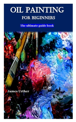 Oil Painting for Beginners: The ultimate guide book By James Urther Cover Image