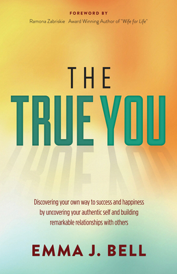 The True You: Discover Your Own Way to Success and Happiness by Uncovering Your Authentic Self and Building Remarkable Relationships By Emma J. Bell, Ramona Zabriskie (Foreword by) Cover Image