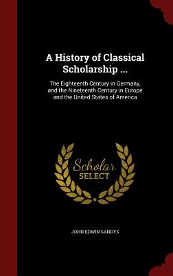 A History of Classical Scholarship ...: The Eighteenth Century in Germany, and the Nineteenth Century in Europe and the United States of America By John Edwin Sandys Cover Image