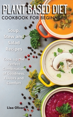 Plant Based Diet Cookbook for Beginners: Soup, Stew and Salad Recipes. Cook Up the Perfect Combination of Goodness, Flavors and Comfort. Cover Image