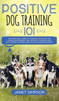 Positive Dog Training 101: The Practical Guide to Training Your Dog the Loving and Friendly Way Without Causing your Dog Stress or Harm Using Pos