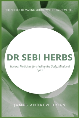 Dr Sebi Herbs: Natural Medicines for Healing the Body, Mind and Spirit: The Secret to Making Your Own Herbal Remedies Cover Image