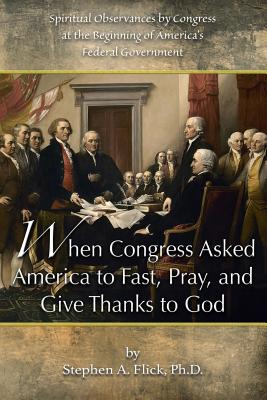 When Congress Asked America to Fast, Pray, and Give Thanks to God: Spiritual Observances by Congress at the Beginning of America's Federal Government By Stephen a. Flick Ph. D. Cover Image