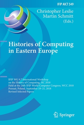 Histories of Computing in Eastern Europe: Ifip Wg 9.7 International Workshop on the History of Computing, Hc 2018, Held at the 24th Ifip World Compute (IFIP Advances in Information and Communication Technology #549) Cover Image